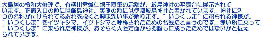 大鳥居の令和大修理で、有栖川宮熾仁親王直筆の扁額が、厳島神社の平舞台に展示されています。正面入口の額には厳島神社、裏側の額には伊都岐島神社と書かれています。神社に2つの名称が付けられてる謂れを説くと興味深い事が解ります。”いつくしま”に祀られる神様が、”いつくしま”をイツキシマ、イツキシマと呼称されたための名残だと言うのです。赤い船に乗って”いつくしま”に来られた神様が、おそらく大陸方面からお越しに成ったためではないかと伝えられています。