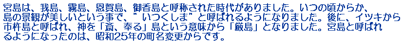 宮島は、我島、霧島、恩賀島、御香島と呼称された時代がありました。いつの頃からか、島の景観が美しいという事で、”いつくしま”と呼ばれるようになりました。後に、イツキから市杵島と呼ばれ、神を「斎、奉る」島という意味から「厳島」となりました。宮島と呼ばれるようになったのは、昭和25年の町名変更からです。