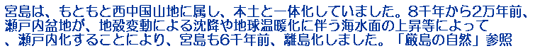宮島は、もともと西中国山地に属し、本土と一体化していました。8千年から2万年前、瀬戸内盆地が、地殻変動による沈降や地球温暖化に伴う海水面の上昇等によって、瀬戸内化することにより、宮島も6千年前、離島化しました。「厳島の自然」参照