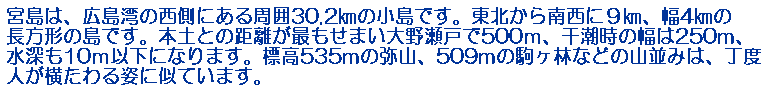 宮島は、広島湾の西側にある周囲30.2㎞の小島です。東北から南西に９㎞、幅4㎞の長方形の島です。本土との距離が最もせまい大野瀬戸で500ｍ、干潮時の幅は250m、水深も10ｍ以下になります。標高535mの弥山、509mの駒ヶ林などの山並みは、丁度人が横たわる姿に似ています。