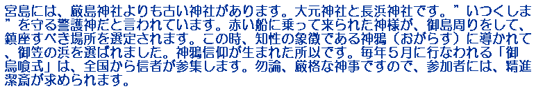 宮島には、厳島神社よりも古い神社があります。大元神社と長浜神社です。”いつくしま”を守る警護神だと言われています。赤い船に乗って来られた神様が、御島周りをして、鎮座すべき場所を選定されます。この時、知性の象徴である神鴉（おがらす）に導かれて、御笠の浜を選ばれました。神鴉信仰が生まれた所以です。毎年５月に行なわれる「御烏喰式」は、全国から信者が参集します。勿論、厳格な神事ですので、参加者には、精進潔斎が求められます。