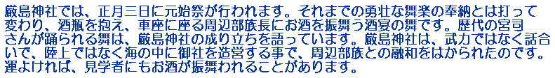 厳島神社では、正月三日に元始祭が行われます。それまでの勇壮な舞楽の奉納とは打って変わり、酒瓶を抱え、車座に座る周辺部族長にお酒を振舞う酒宴の舞です。歴代の宮司さんが踊られる舞は、厳島神社の成り立ちを語っています。厳島神社は、武力ではなく話合いで、陸上ではなく海の中に御社を造営する事で、周辺部族との融和をはかられたのです。運よければ、見学者にもお酒が振舞われることがあります。