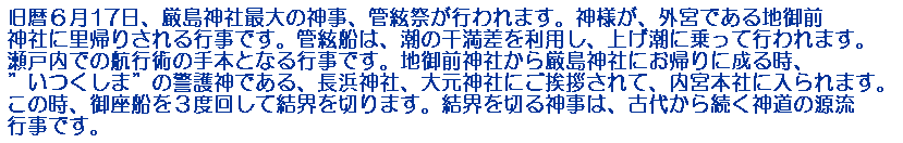 旧暦６月17日、厳島神社最大の神事、管絃祭が行われます。神様が、外宮である地御前神社に里帰りされる行事です。管絃船は、潮の干満差を利用し、上げ潮に乗って行われます。瀬戸内での航行術の手本となる行事です。地御前神社から厳島神社にお帰りに成る時、”いつくしま”の警護神である、長浜神社、大元神社にご挨拶されて、内宮本社に入られます。この時、御座船を３度回して結界を切ります。結界を切る神事は、古代から続く神道の源流行事です。