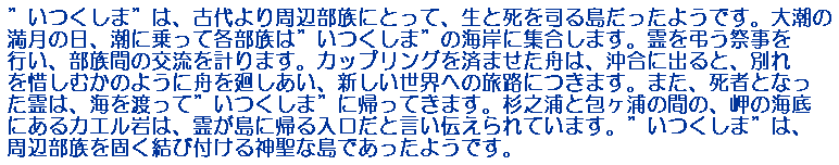 ”いつくしま”は、古代より周辺部族にとって、生と死を司る島だったようです。大潮の満月の日、潮に乗って各部族は”いつくしま”の海岸に集合します。霊を弔う祭事を行い、部族間の交流を計ります。カップリングを済ませた舟は、沖合に出ると、別れを惜しむかのように舟を廻しあい、新しい世界への旅路につきます。また、死者となった霊は、海を渡って”いつくしま”に帰ってきます。杉之浦と包ヶ浦の間の、岬の海底にあるカエル岩は、霊が島に帰る入口だと言い伝えられています。”いつくしま”は、周辺部族を固く結び付ける神聖な島であったようです。