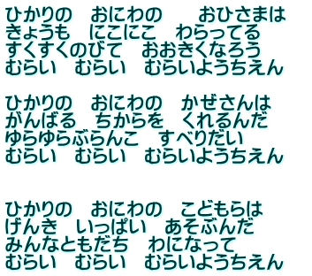 ひかりの　おにわの　　おひさまは きょうも　にこにこ　わらってる  すくすくのびて　おおきくなろう  むらい　むらい　むらいようちえん    ひかりの　おにわの　かぜさんは がんばる　ちからを　くれるんだ  ゆらゆらぶらんこ　すべりだい  むらい　むらい　むらいようちえん      ひかりの　おにわの　こどもらは げんき　いっぱい　あそぶんだ みんなともだち　わになって  むらい　むらい　むらいようちえん　